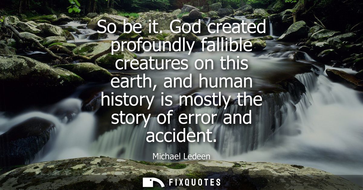 So be it. God created profoundly fallible creatures on this earth, and human history is mostly the story of error and ac