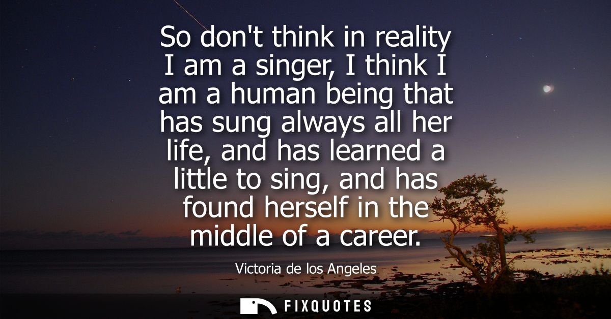 So dont think in reality I am a singer, I think I am a human being that has sung always all her life, and has learned a 
