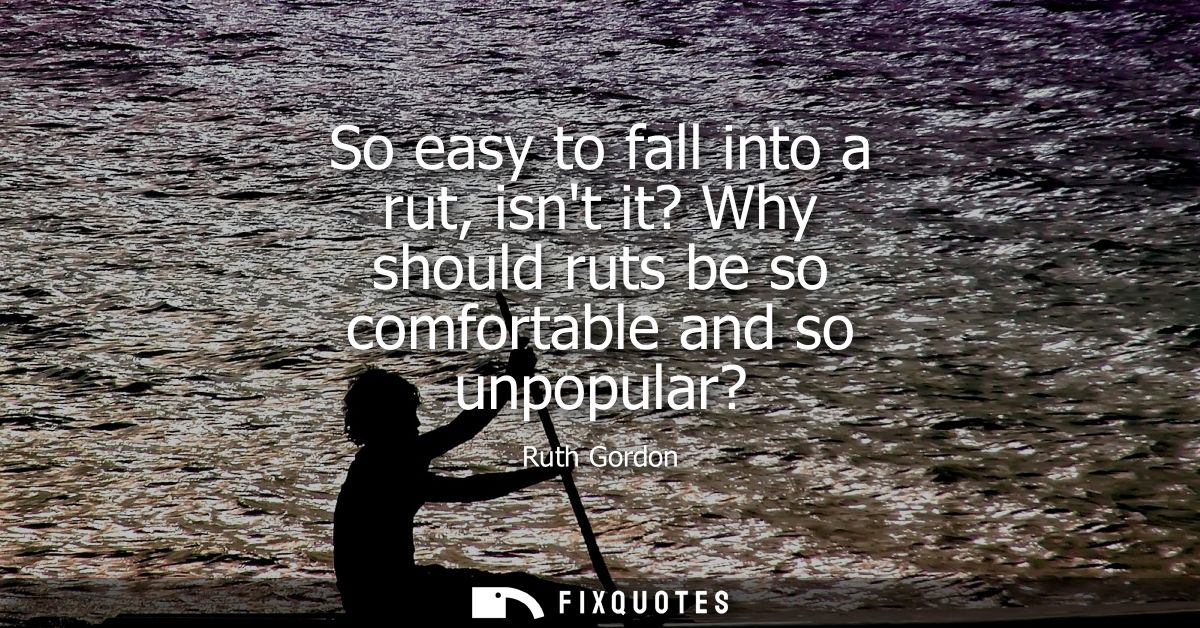 So easy to fall into a rut, isnt it? Why should ruts be so comfortable and so unpopular?