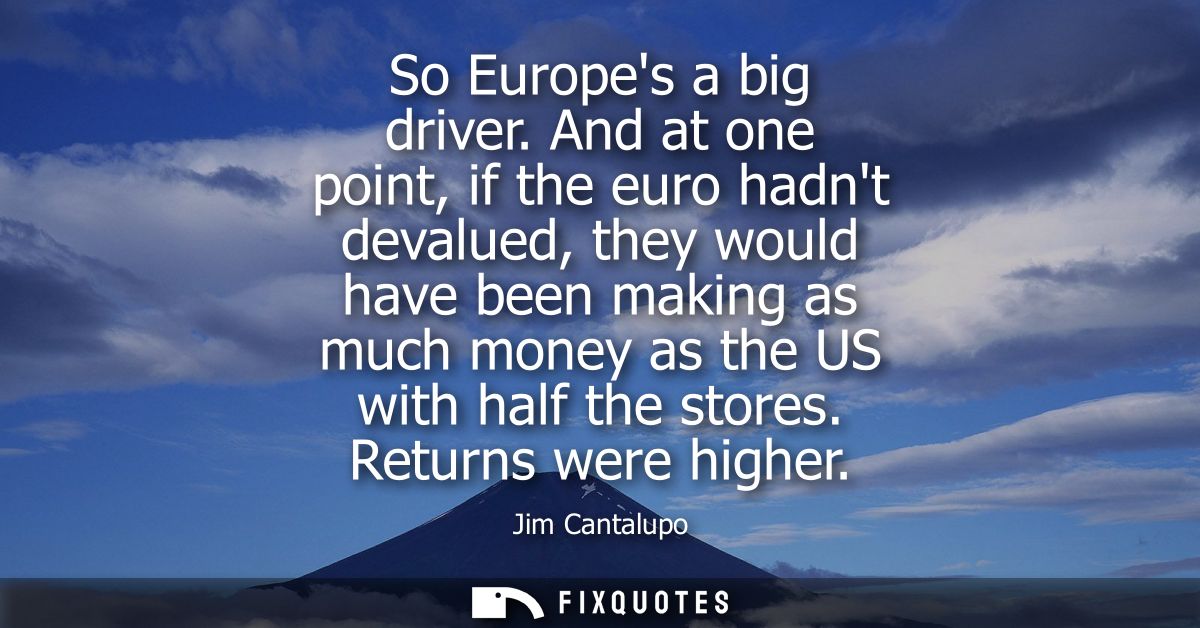 So Europes a big driver. And at one point, if the euro hadnt devalued, they would have been making as much money as the 