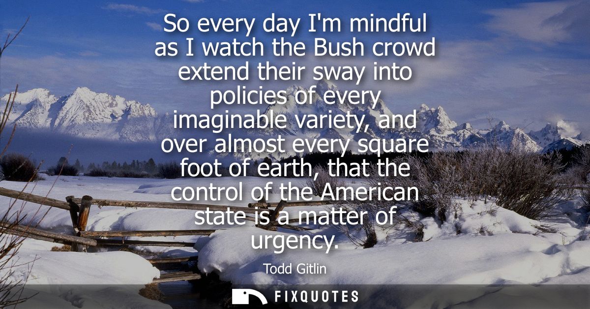 So every day Im mindful as I watch the Bush crowd extend their sway into policies of every imaginable variety, and over 