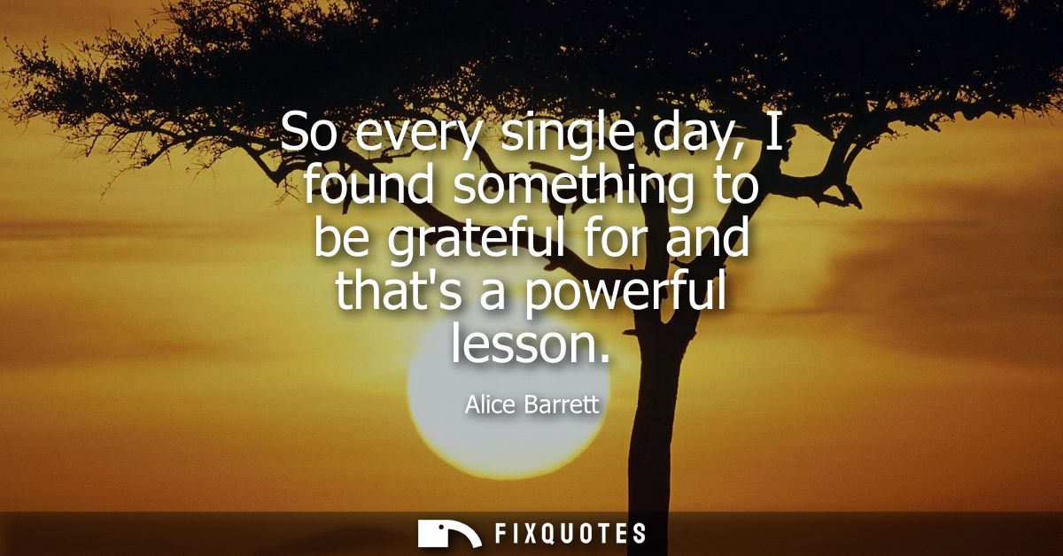 So every single day, I found something to be grateful for and thats a powerful lesson