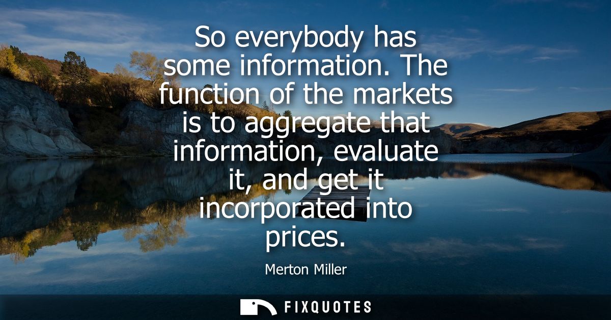 So everybody has some information. The function of the markets is to aggregate that information, evaluate it, and get it