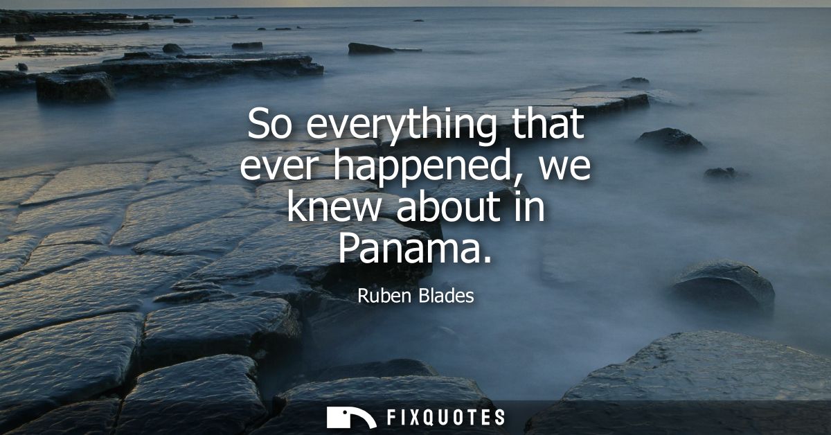 So everything that ever happened, we knew about in Panama