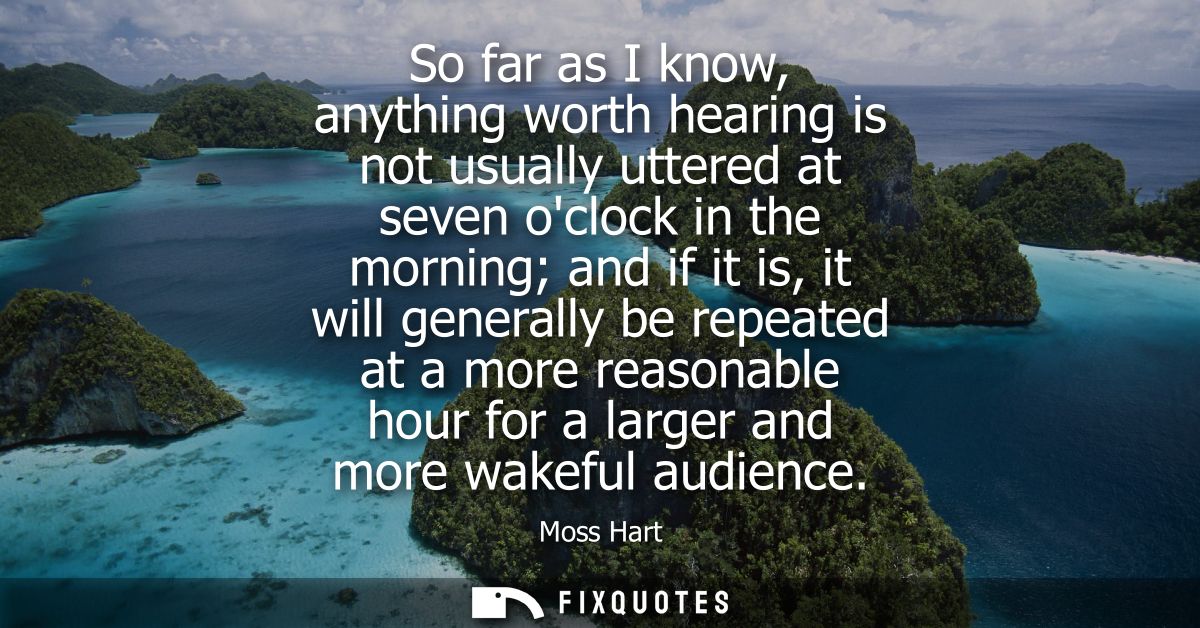So far as I know, anything worth hearing is not usually uttered at seven oclock in the morning and if it is, it will gen