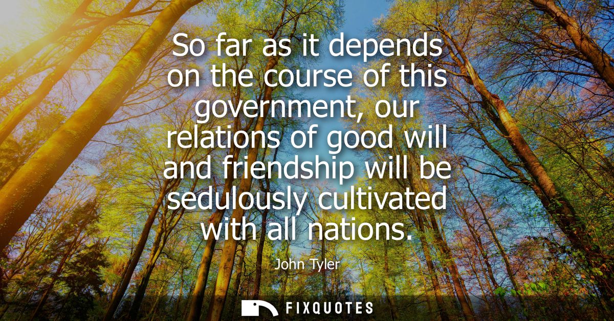 So far as it depends on the course of this government, our relations of good will and friendship will be sedulously cult