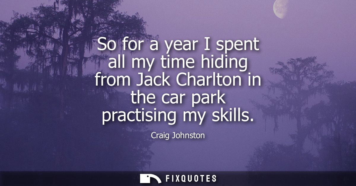So for a year I spent all my time hiding from Jack Charlton in the car park practising my skills