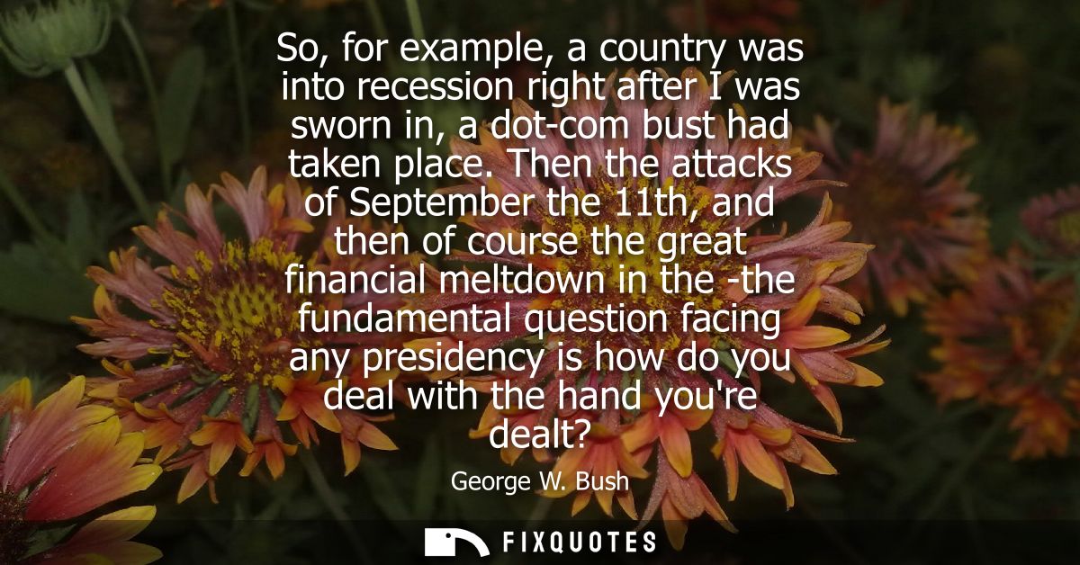 So, for example, a country was into recession right after I was sworn in, a dot-com bust had taken place.