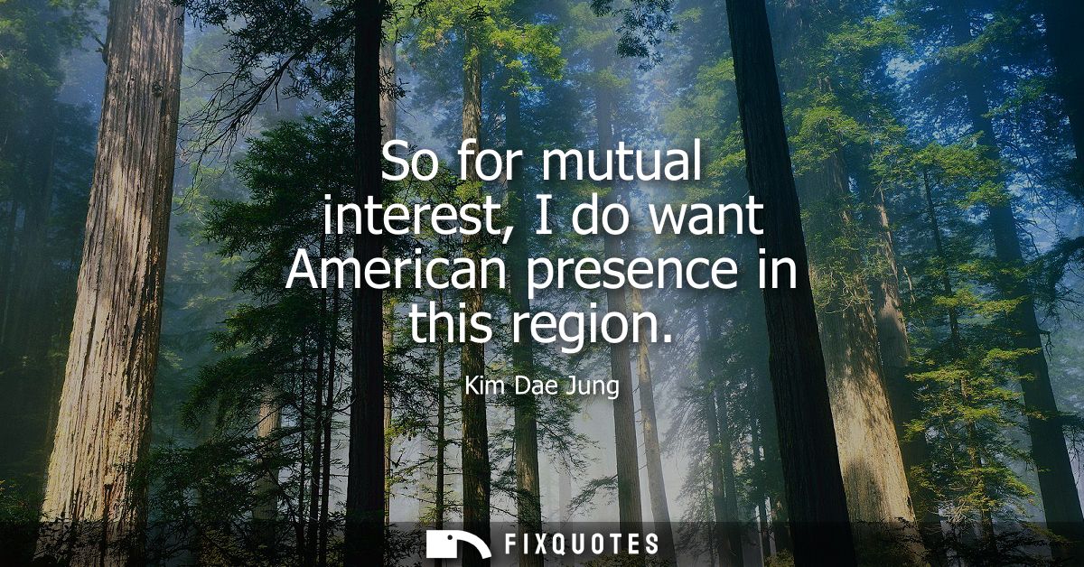 So for mutual interest, I do want American presence in this region