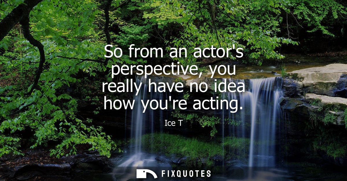 So from an actors perspective, you really have no idea how youre acting