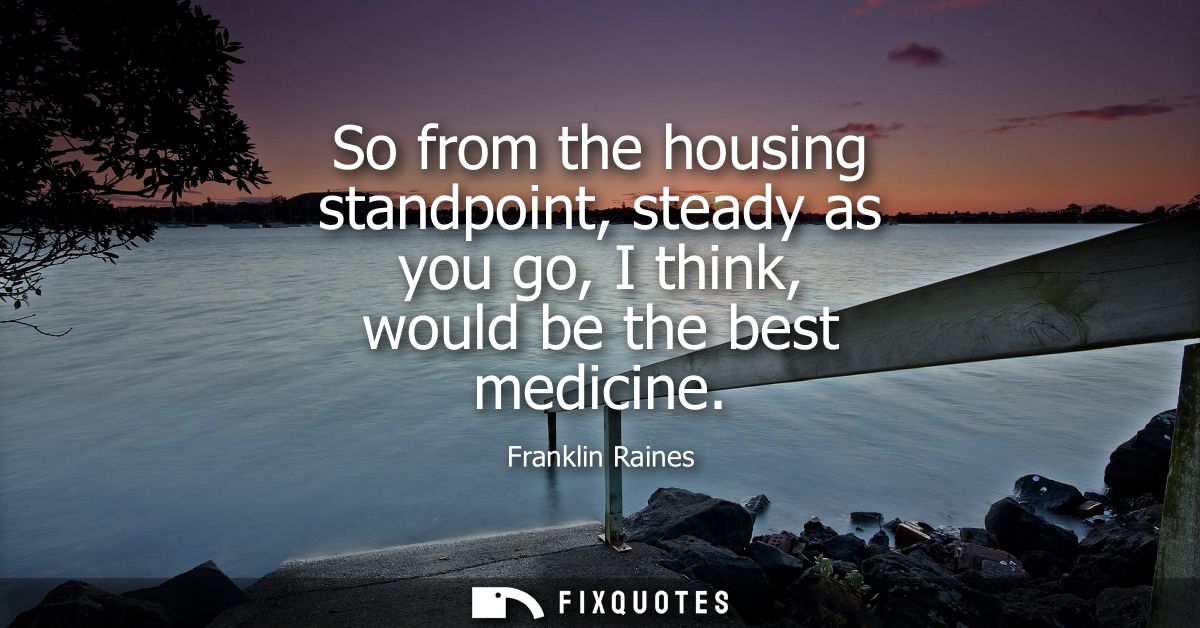So from the housing standpoint, steady as you go, I think, would be the best medicine