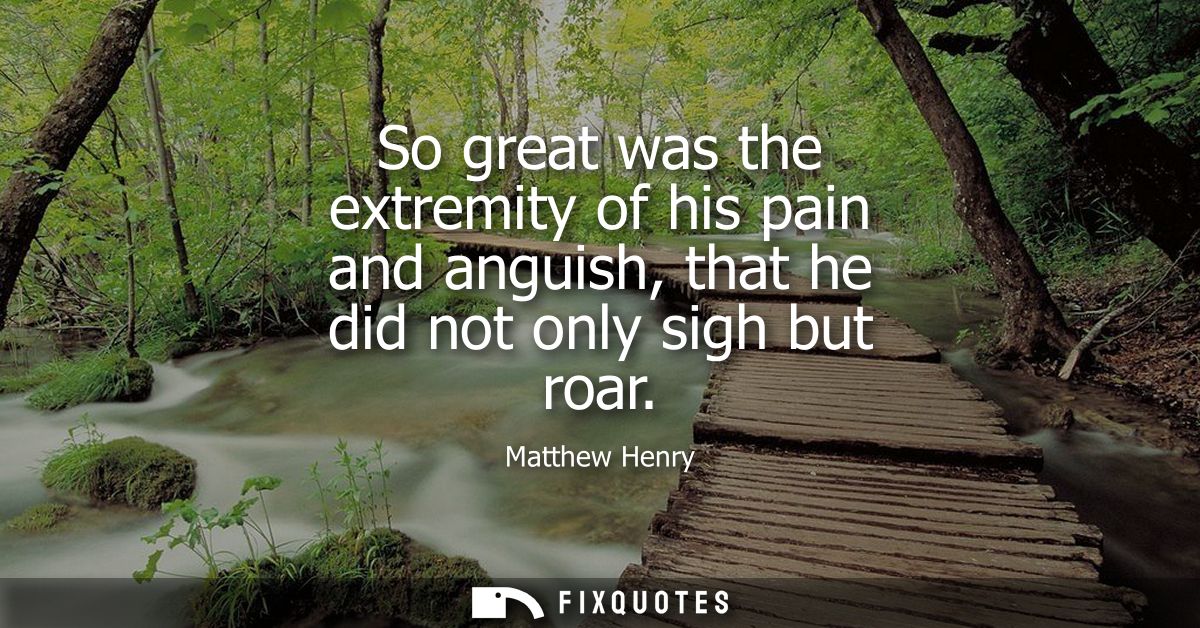 So great was the extremity of his pain and anguish, that he did not only sigh but roar