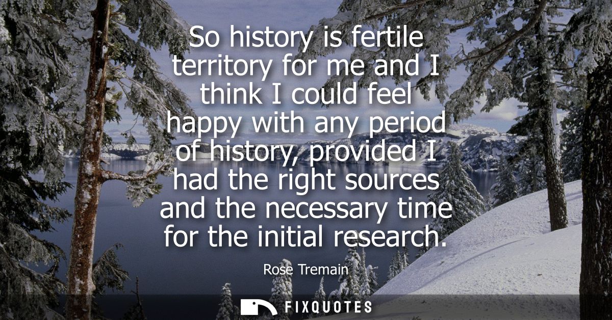 So history is fertile territory for me and I think I could feel happy with any period of history, provided I had the rig