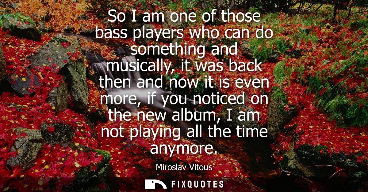 So I am one of those bass players who can do something and musically, it was back then and now it is even more, if you n