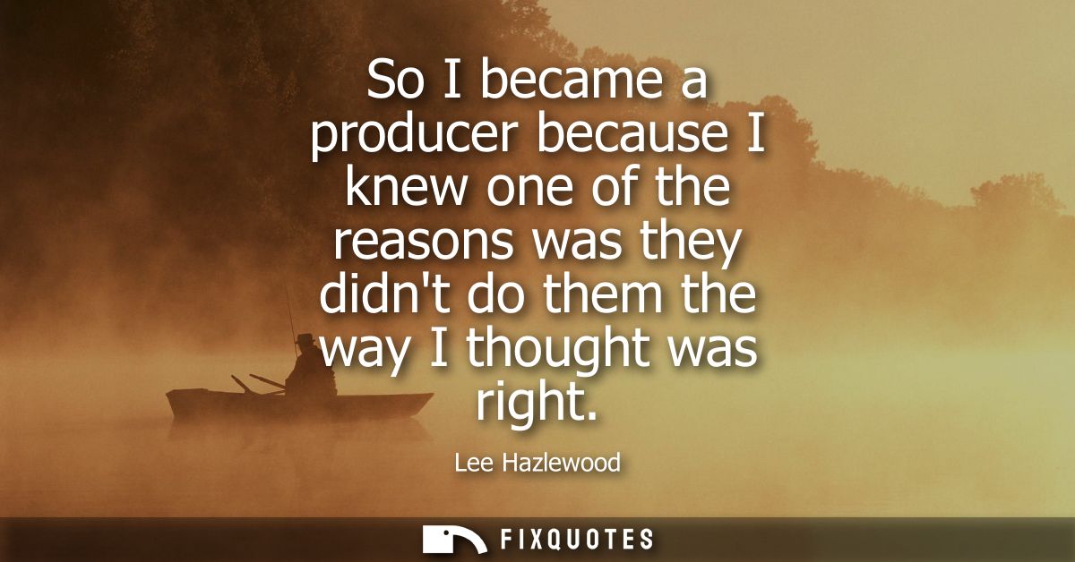 So I became a producer because I knew one of the reasons was they didnt do them the way I thought was right