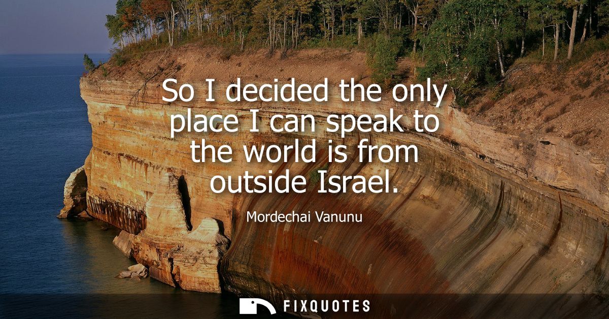 So I decided the only place I can speak to the world is from outside Israel