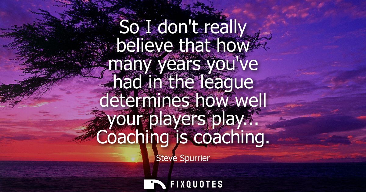 So I dont really believe that how many years youve had in the league determines how well your players play... Coaching i