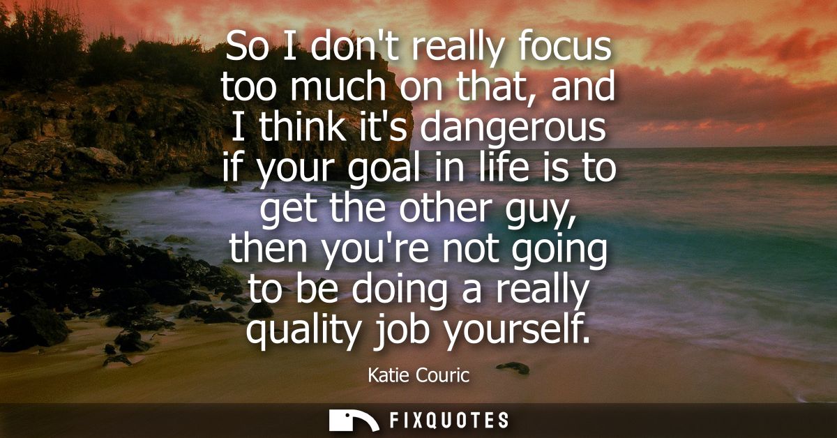 So I dont really focus too much on that, and I think its dangerous if your goal in life is to get the other guy, then yo