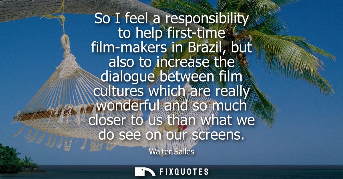 So I feel a responsibility to help first-time film-makers in Brazil, but also to increase the dialogue between film cult