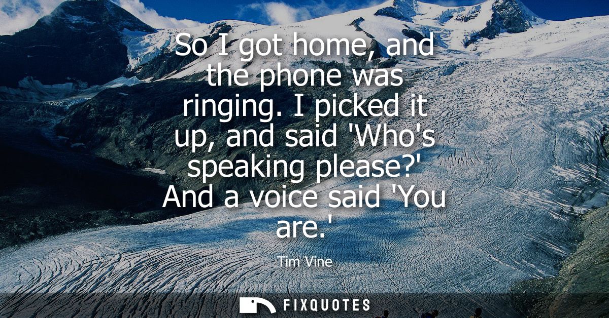 So I got home, and the phone was ringing. I picked it up, and said Whos speaking please? And a voice said You are.