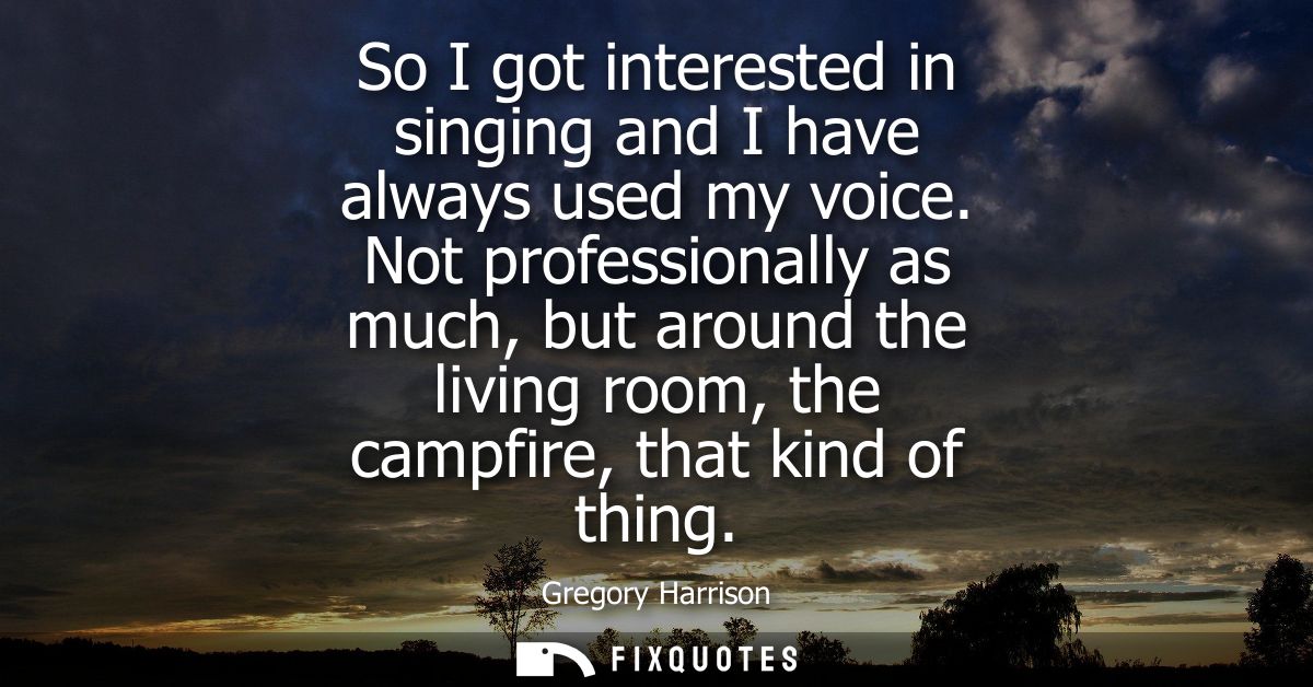 So I got interested in singing and I have always used my voice. Not professionally as much, but around the living room, 