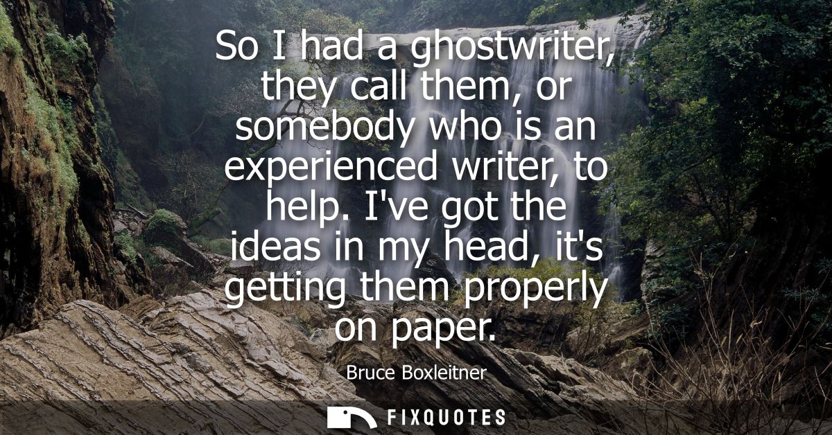 So I had a ghostwriter, they call them, or somebody who is an experienced writer, to help. Ive got the ideas in my head,