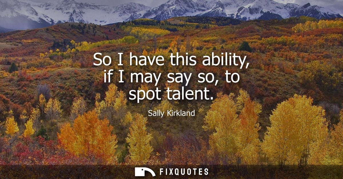 So I have this ability, if I may say so, to spot talent