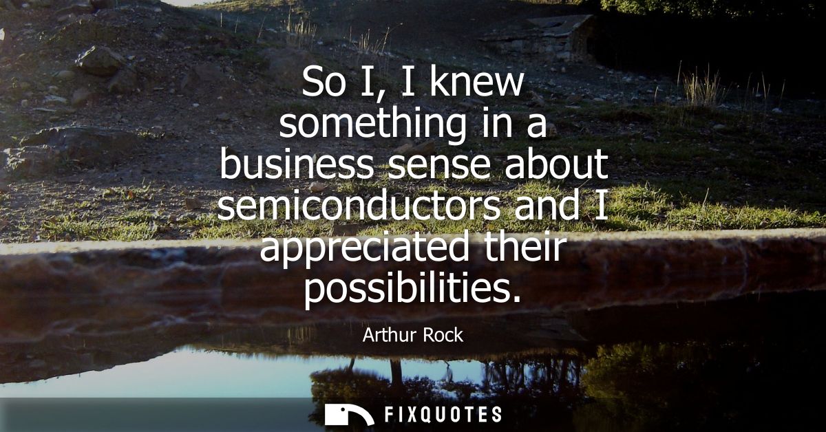 So I, I knew something in a business sense about semiconductors and I appreciated their possibilities