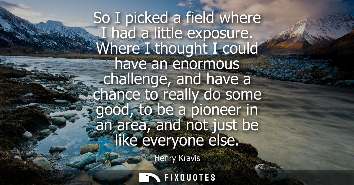 So I picked a field where I had a little exposure. Where I thought I could have an enormous challenge, and have a chance