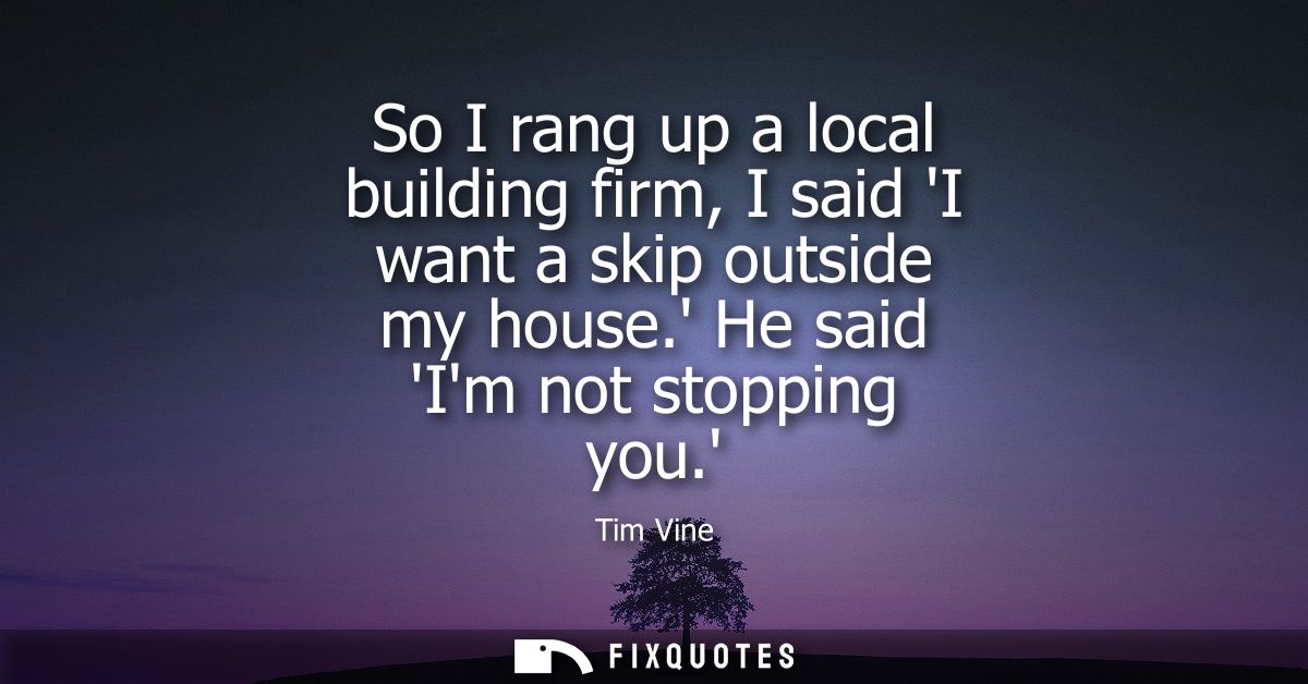 So I rang up a local building firm, I said I want a skip outside my house. He said Im not stopping you.