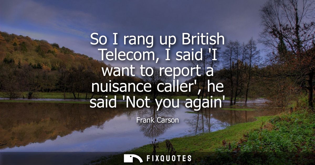 So I rang up British Telecom, I said I want to report a nuisance caller, he said Not you again