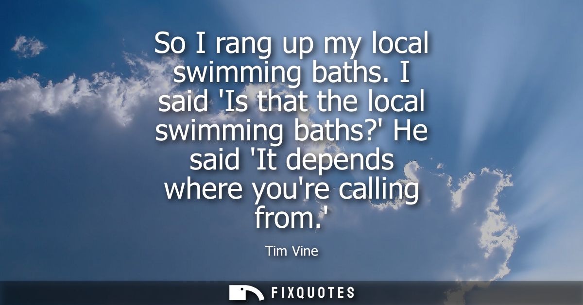 So I rang up my local swimming baths. I said Is that the local swimming baths? He said It depends where youre calling fr