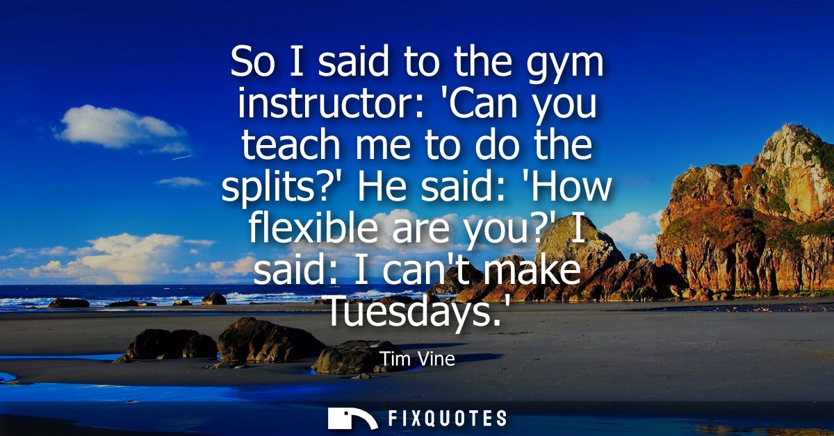 So I said to the gym instructor: Can you teach me to do the splits? He said: How flexible are you? I said: I cant make T