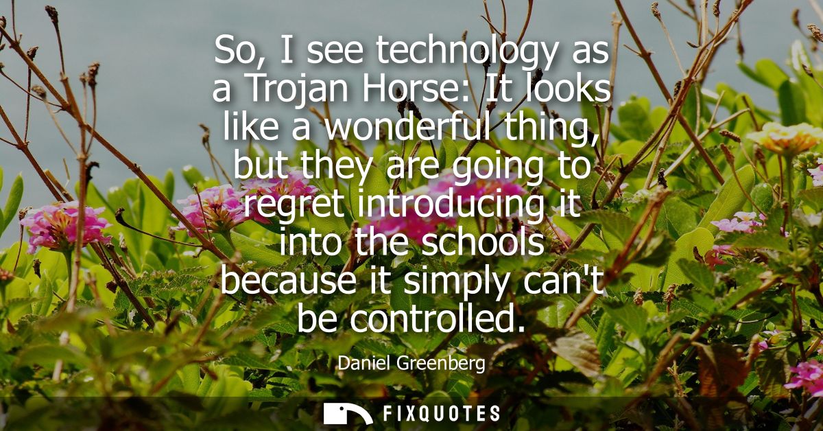 So, I see technology as a Trojan Horse: It looks like a wonderful thing, but they are going to regret introducing it int