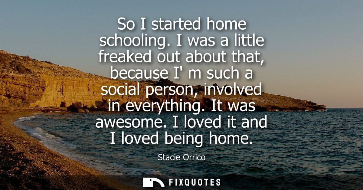 So I started home schooling. I was a little freaked out about that, because I m such a social person, involved in everyt