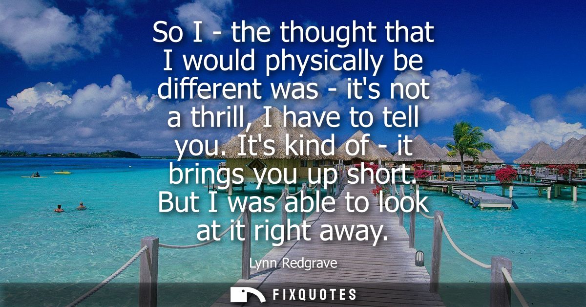 So I - the thought that I would physically be different was - its not a thrill, I have to tell you. Its kind of - it bri