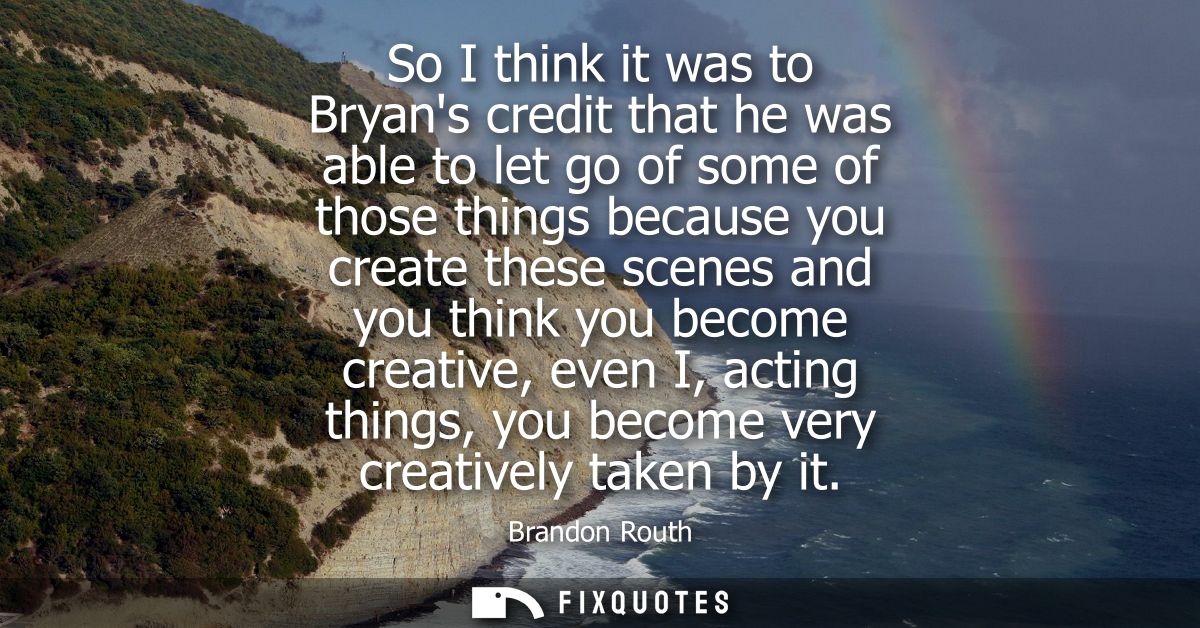 So I think it was to Bryans credit that he was able to let go of some of those things because you create these scenes an