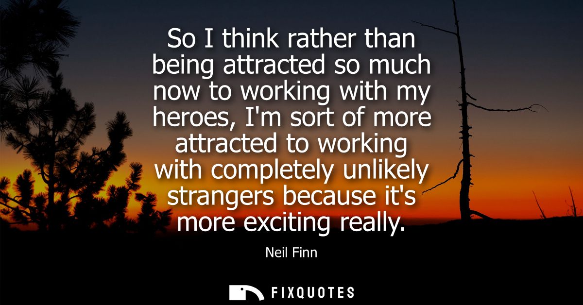So I think rather than being attracted so much now to working with my heroes, Im sort of more attracted to working with 