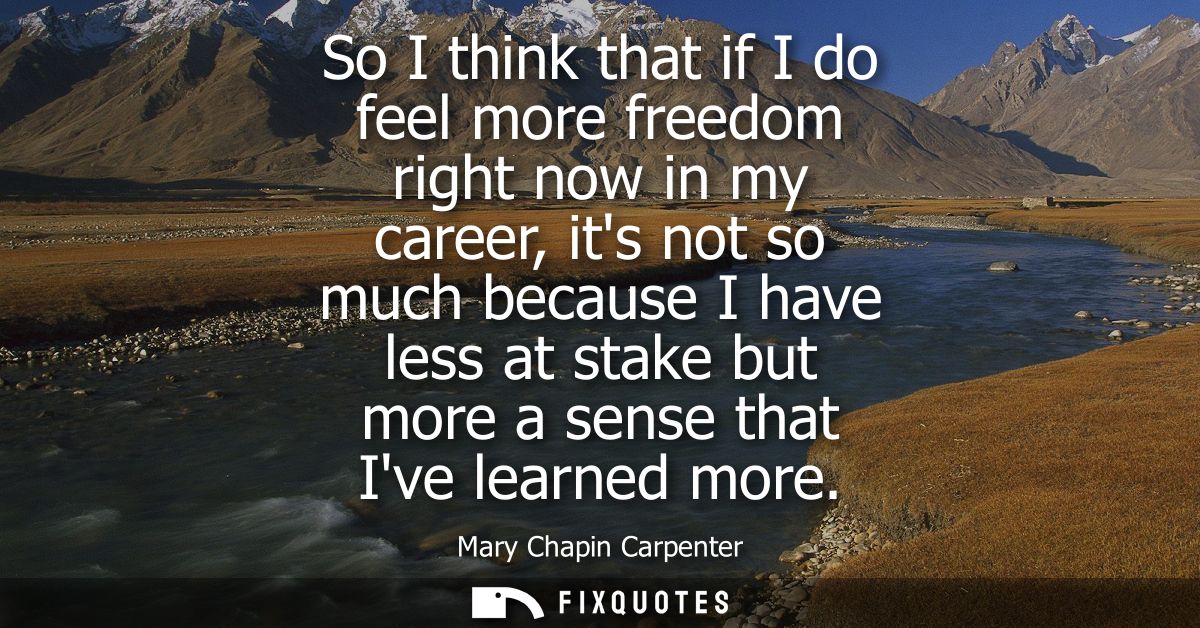 So I think that if I do feel more freedom right now in my career, its not so much because I have less at stake but more 