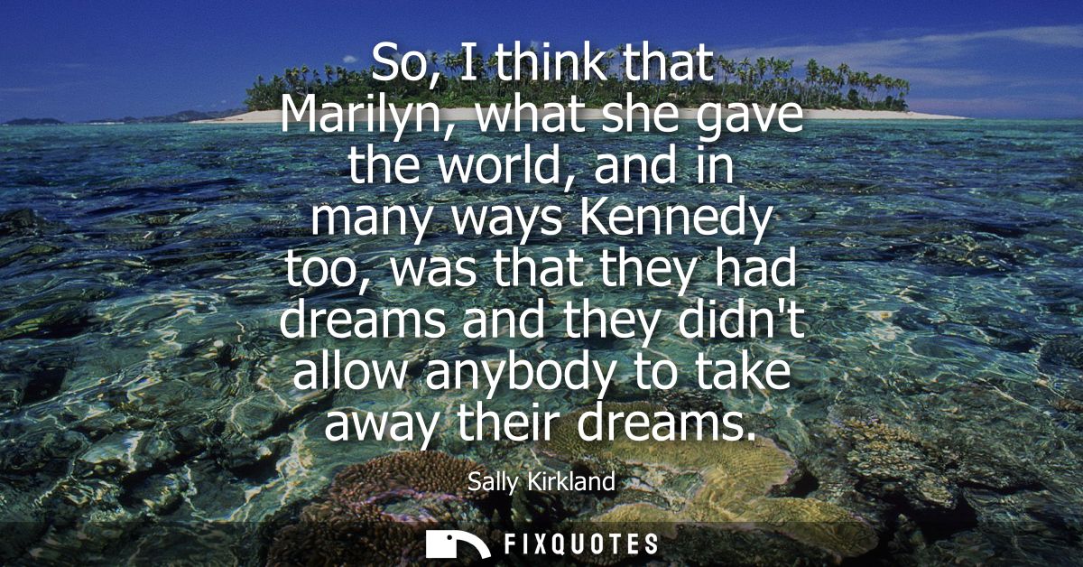 So, I think that Marilyn, what she gave the world, and in many ways Kennedy too, was that they had dreams and they didnt