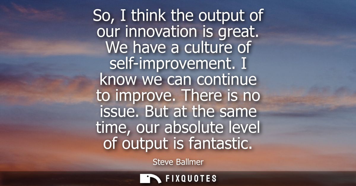 So, I think the output of our innovation is great. We have a culture of self-improvement. I know we can continue to impr