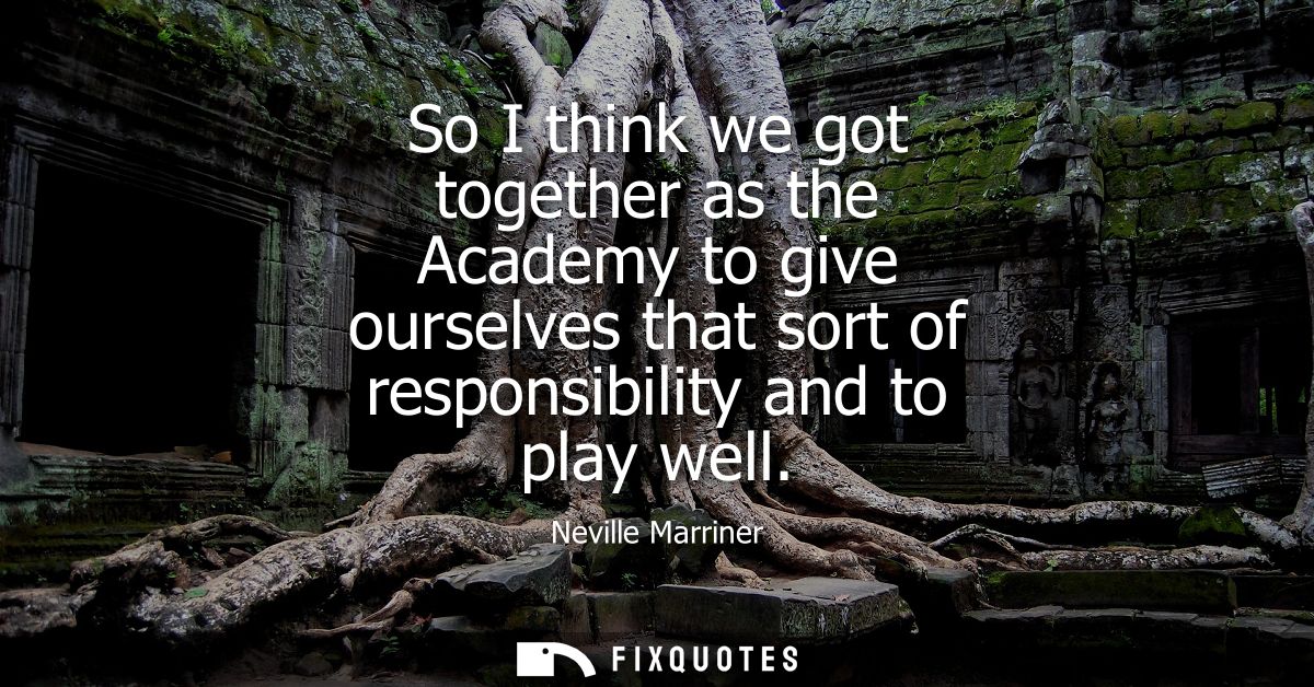 So I think we got together as the Academy to give ourselves that sort of responsibility and to play well