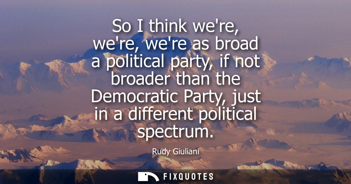 So I think were, were, were as broad a political party, if not broader than the Democratic Party, just in a different po