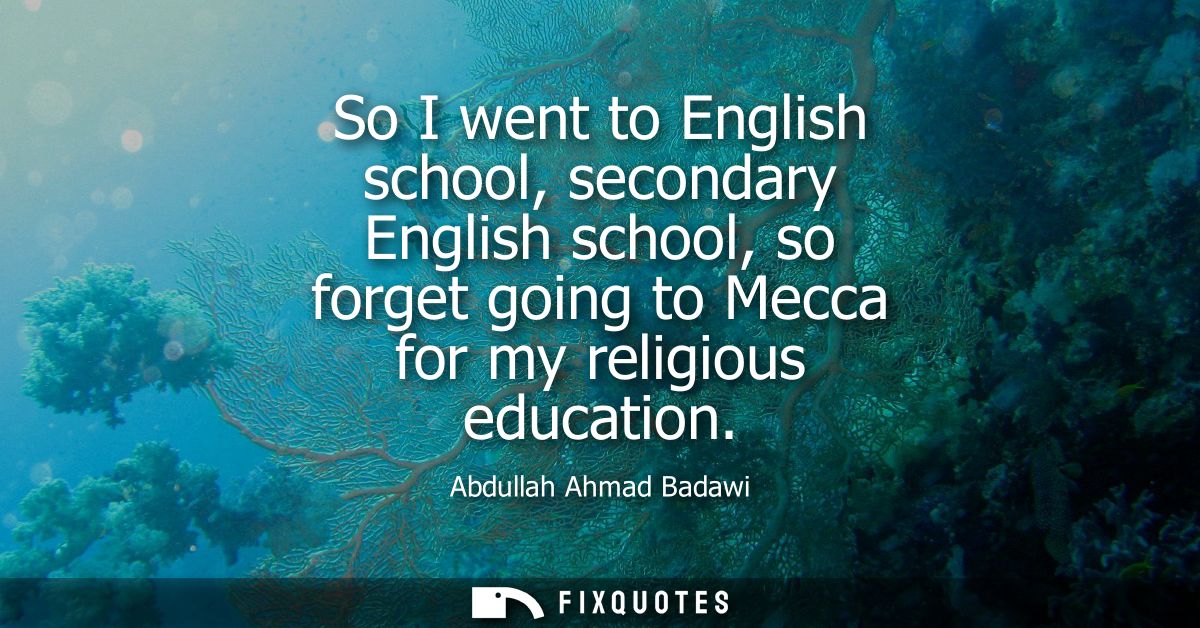 So I went to English school, secondary English school, so forget going to Mecca for my religious education