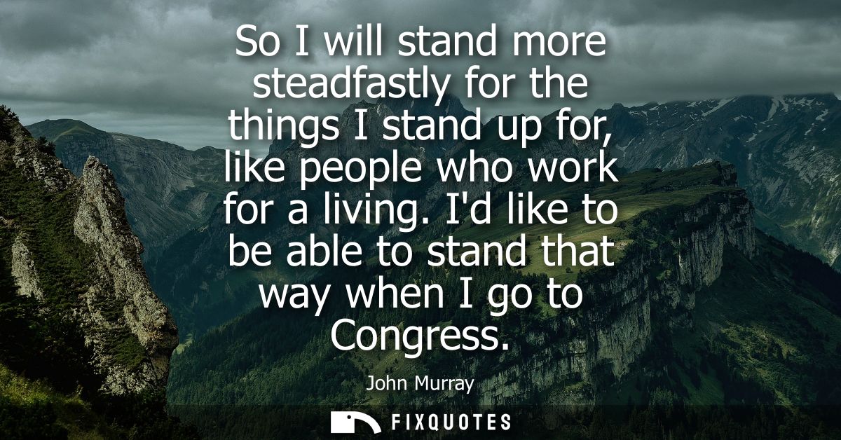 So I will stand more steadfastly for the things I stand up for, like people who work for a living. Id like to be able to