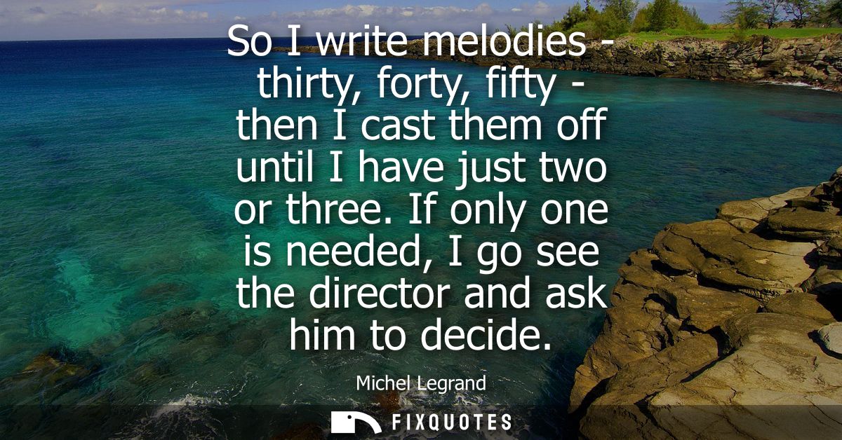 So I write melodies - thirty, forty, fifty - then I cast them off until I have just two or three. If only one is needed,