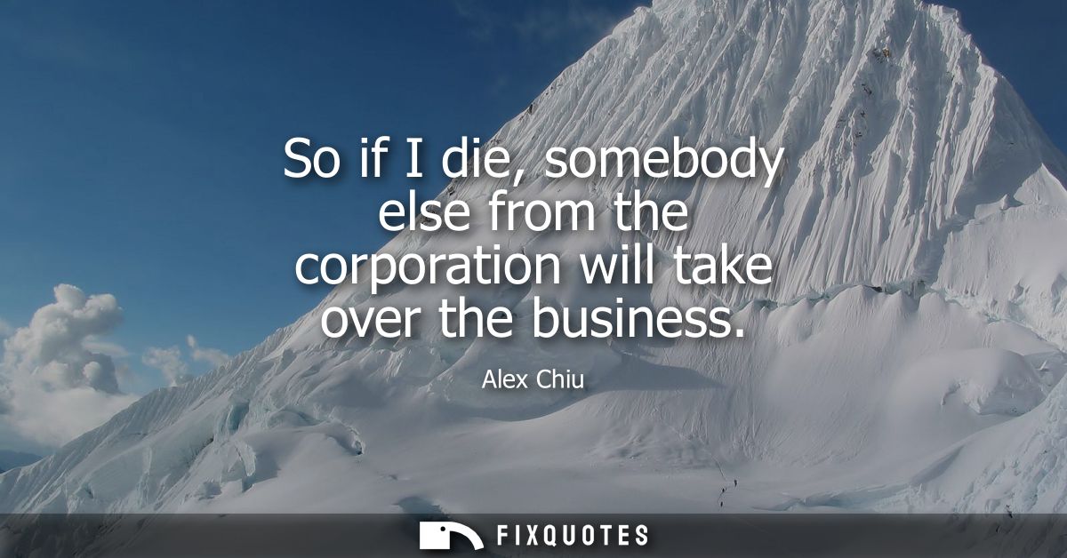 So if I die, somebody else from the corporation will take over the business