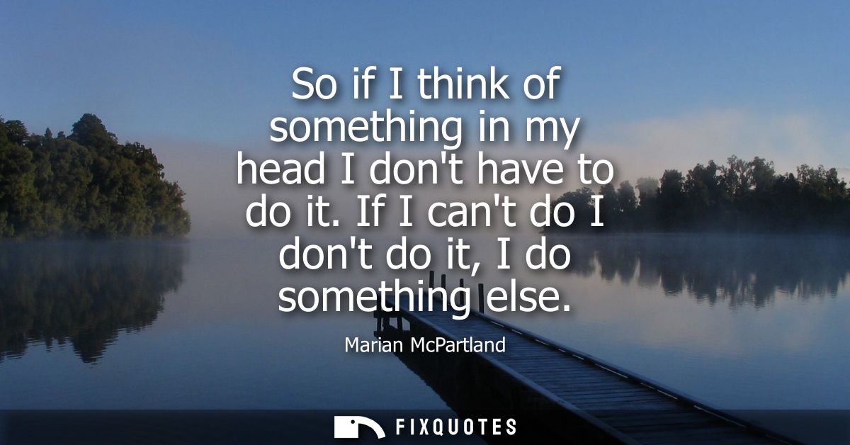 So if I think of something in my head I dont have to do it. If I cant do I dont do it, I do something else