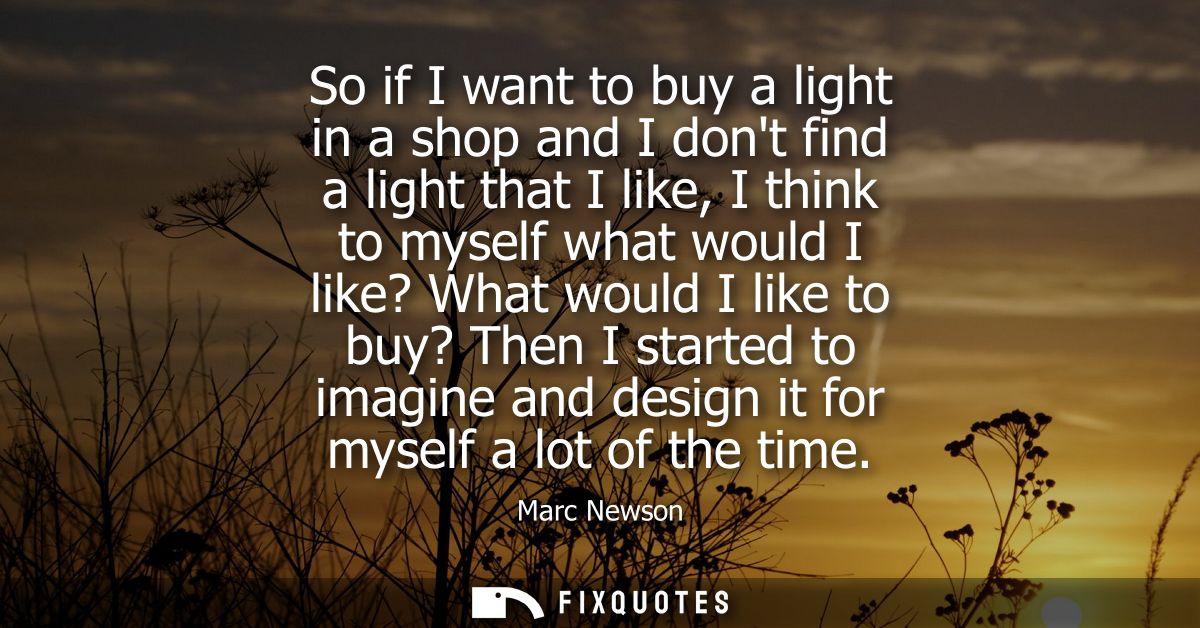 So if I want to buy a light in a shop and I dont find a light that I like, I think to myself what would I like? What wou