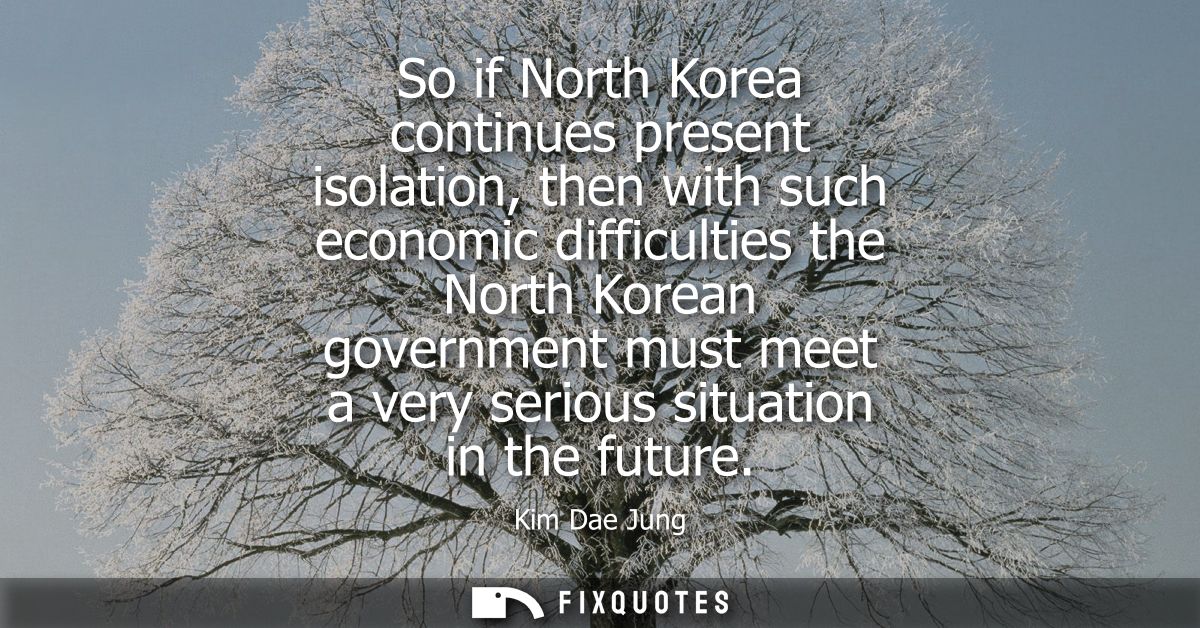 So if North Korea continues present isolation, then with such economic difficulties the North Korean government must mee